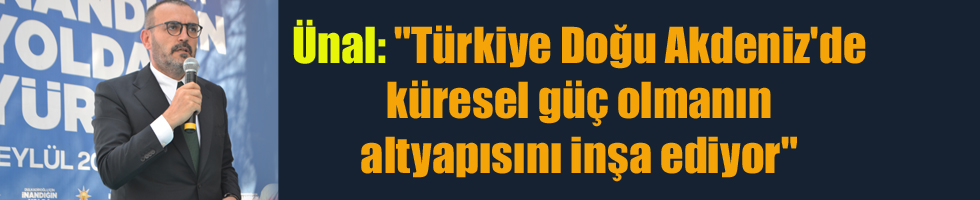 Ünal: “Türkiye Doğu Akdeniz’de küresel güç olmanın altyapısını inşa ediyor”