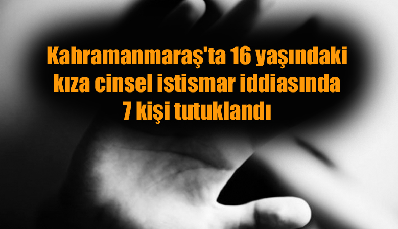 Kahramanmaraş’ta 16 yaşındaki kıza cinsel istismar iddiasında 7 kişi tutuklandı