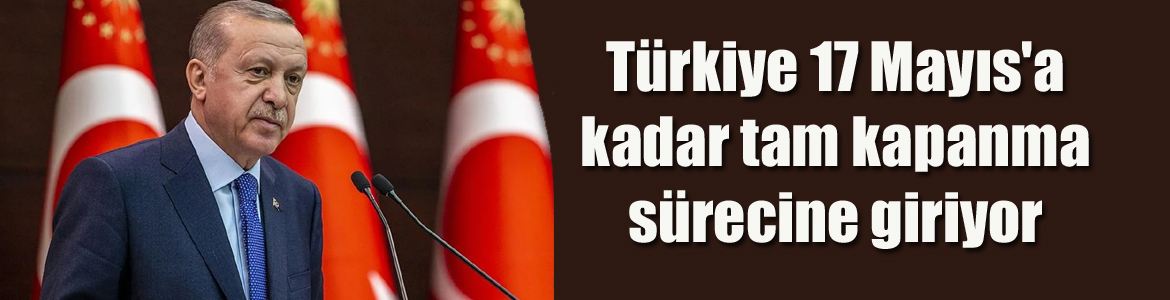 Türkiye 17 Mayıs’a kadar tam kapanma sürecine giriyor