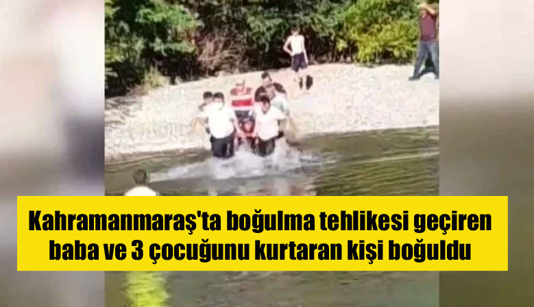 Kahramanmaraş’ta boğulma tehlikesi geçiren baba ve 3 çocuğunu kurtaran kişi boğuldu