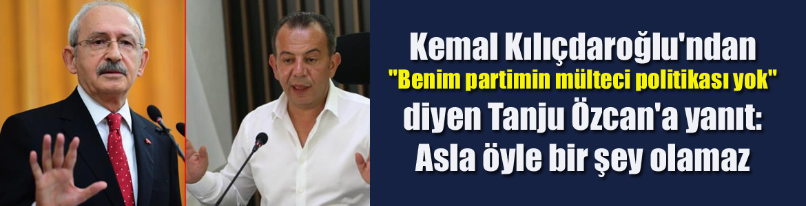 Kemal Kılıçdaroğlu’ndan “Benim partimin mülteci politikası yok” diyen Tanju Özcan’a yanıt: Asla öyle bir şey olamaz