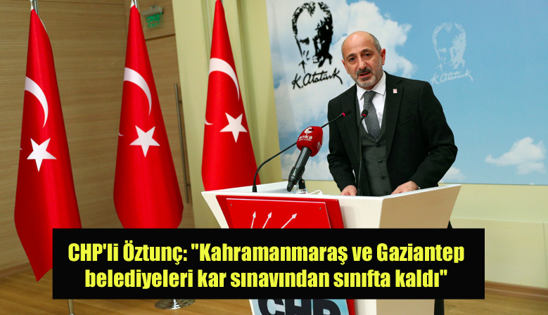 CHP’li Öztunç: “Kahramanmaraş ve Gaziantep belediyeleri kar sınavından sınıfta kaldı”