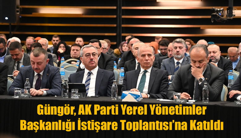 Güngör, AK Parti Yerel Yönetimler Başkanlığı İstişare Toplantısı’na Katıldı