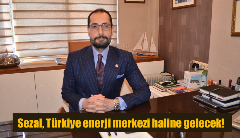 Sezal, Türkiye enerji merkezi haline gelecek!