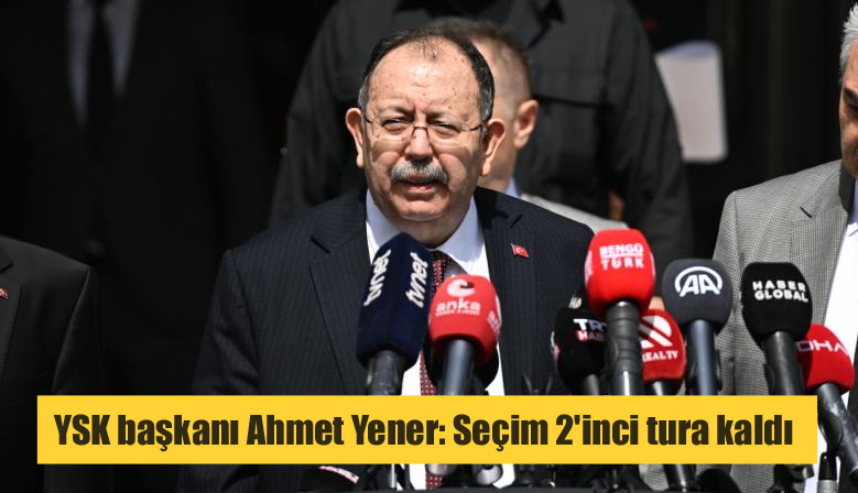 YSK başkanı Ahmet Yener: Seçim 2’inci tura kaldı