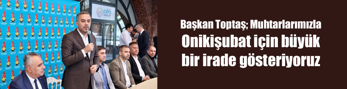 Başkan Toptaş; Muhtarlarımızla Onikişubat için büyük bir irade gösteriyoruz