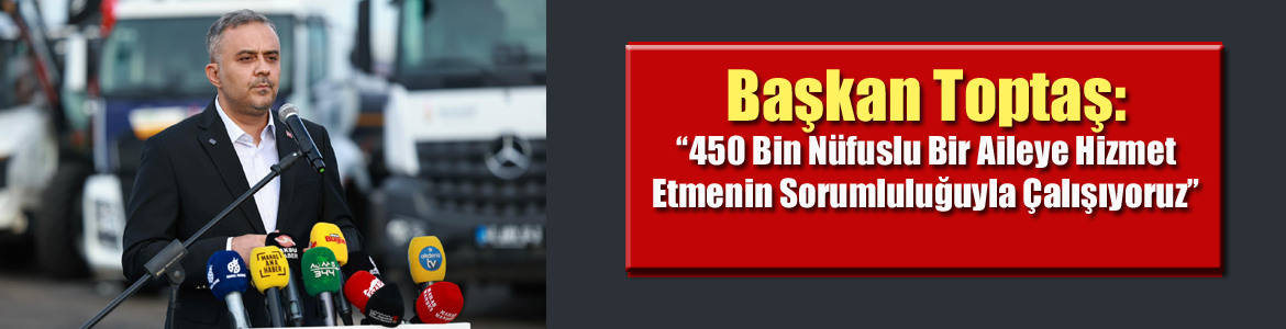 Başkan Toptaş: “450 Bin Nüfuslu Bir Aileye Hizmet Etmenin Sorumluluğuyla Çalışıyoruz”